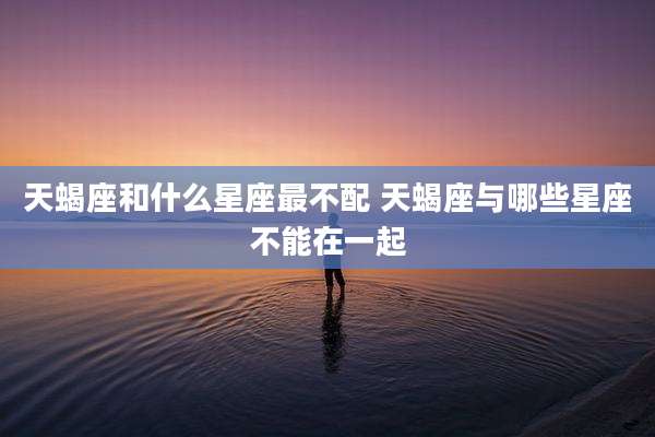 天蝎座和什么星座最不配 天蝎座与哪些星座不能在一起