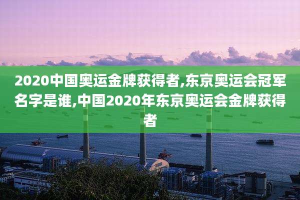 2020中国奥运金牌获得者,东京奥运会冠军名字是谁,中国2020年东京奥运会金牌获得者