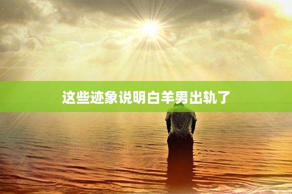 这些迹象说明白羊男出轨了