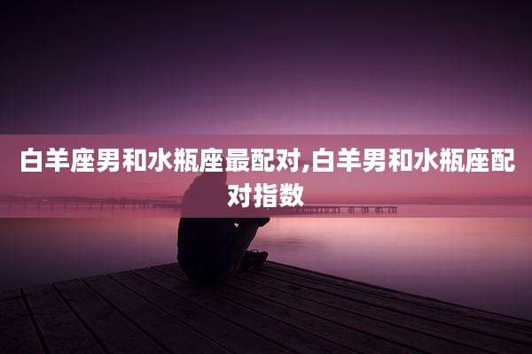 白羊座男和水瓶座最配对,白羊男和水瓶座配对指数