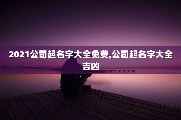 2021公司起名字大全免费,公司起名字大全吉凶
