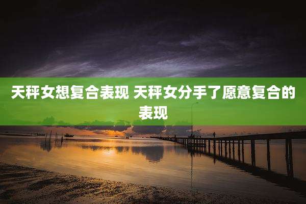 天秤女想复合表现 天秤女分手了愿意复合的表现