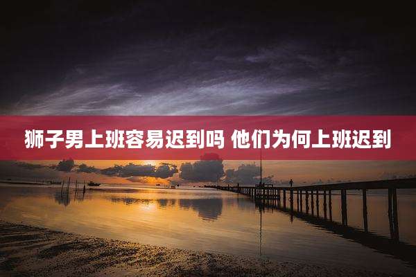 狮子男上班容易迟到吗 他们为何上班迟到