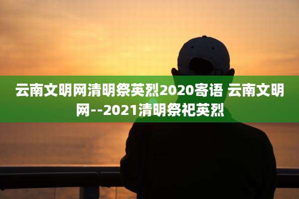 云南文明网清明祭英烈2020寄语 云南文明网--2021清明祭祀英烈