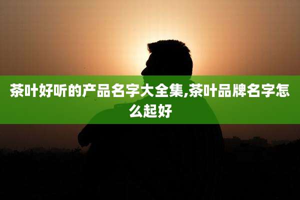 茶叶好听的产品名字大全集,茶叶品牌名字怎么起好