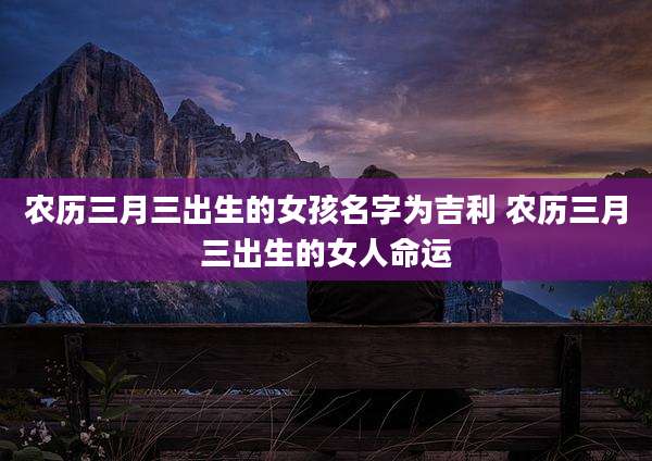 农历三月三出生的女孩名字为吉利 农历三月三出生的女人命运