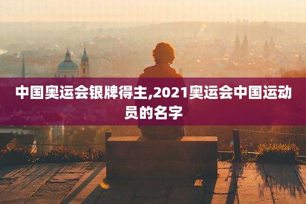 中国奥运会银牌得主,2021奥运会中国运动员的名字