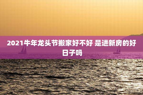2021牛年龙头节搬家好不好 是进新房的好日子吗