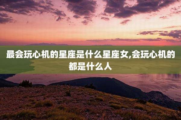 最会玩心机的星座是什么星座女,会玩心机的都是什么人