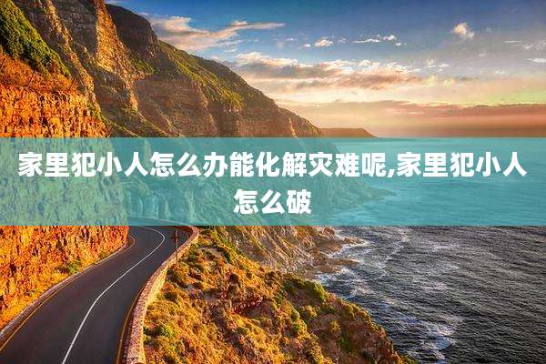 家里犯小人怎么办能化解灾难呢,家里犯小人怎么破
