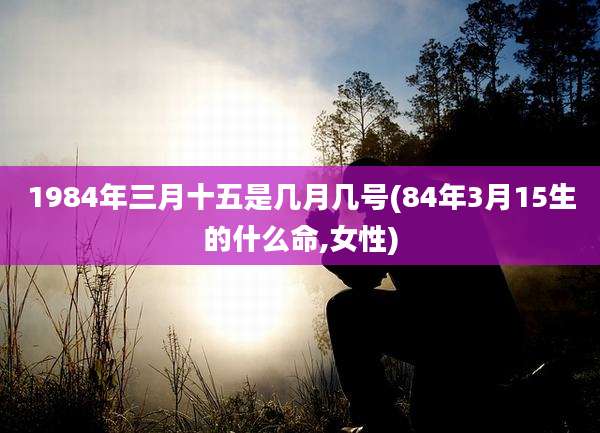 1984年三月十五是几月几号(84年3月15生的什么命,女性)