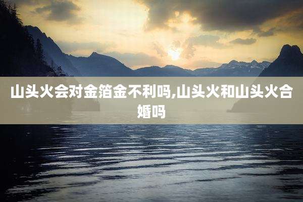 山头火会对金箔金不利吗,山头火和山头火合婚吗