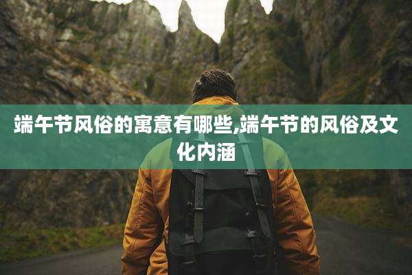 端午节风俗的寓意有哪些,端午节的风俗及文化内涵