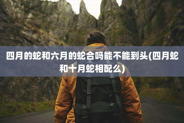 四月的蛇和六月的蛇合吗能不能到头(四月蛇和十月蛇相配么)