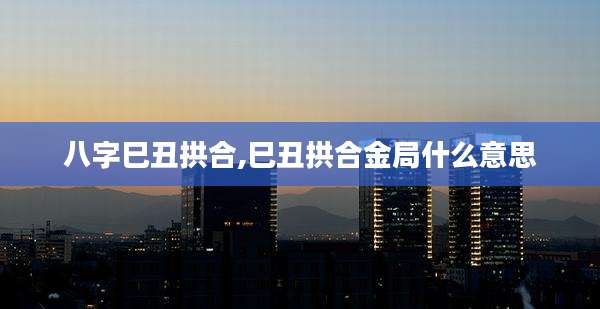 八字巳丑拱合,巳丑拱合金局什么意思