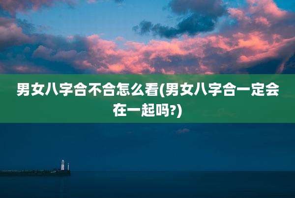 男女八字合不合怎么看(男女八字合一定会在一起吗?)