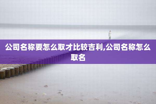 公司名称要怎么取才比较吉利,公司名称怎么取名