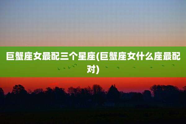 巨蟹座女最配三个星座(巨蟹座女什么座最配对)