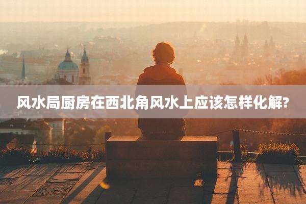 风水局厨房在西北角风水上应该怎样化解?