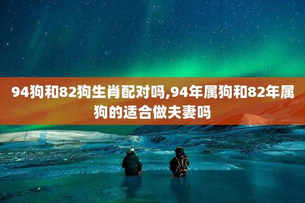 94狗和82狗生肖配对吗,94年属狗和82年属狗的适合做夫妻吗