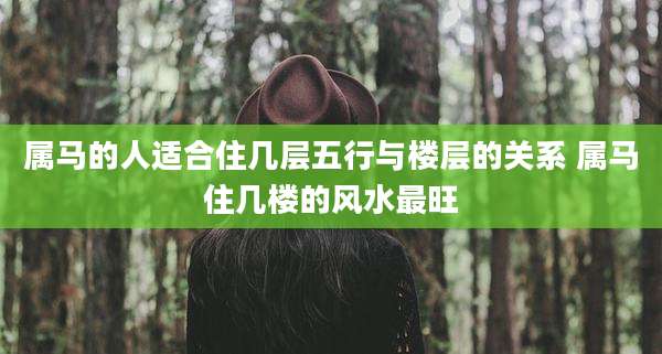 属马的人适合住几层五行与楼层的关系 属马住几楼的风水最旺