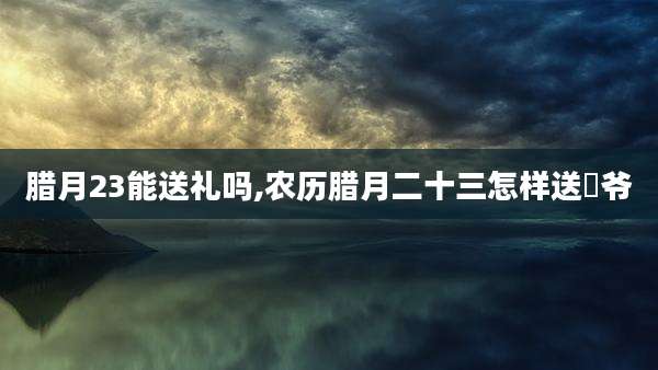 腊月23能送礼吗,农历腊月二十三怎样送灴爷