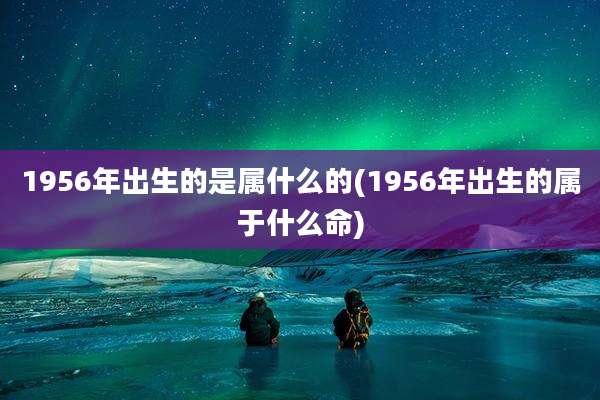 1956年出生的是属什么的(1956年出生的属于什么命)