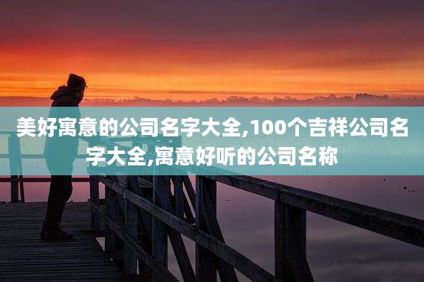 美好寓意的公司名字大全,100个吉祥公司名字大全,寓意好听的公司名称