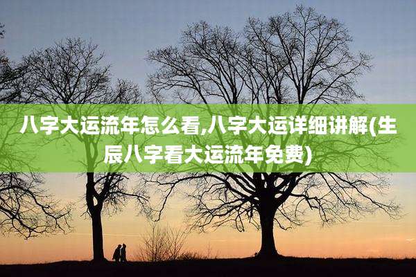八字大运流年怎么看,八字大运详细讲解(生辰八字看大运流年免费)