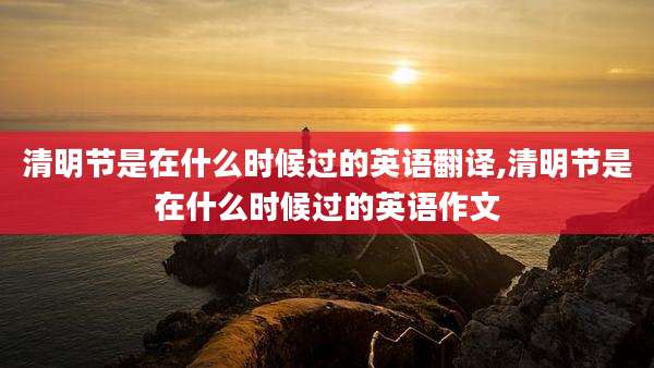 清明节是在什么时候过的英语翻译,清明节是在什么时候过的英语作文