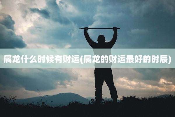 属龙什么时候有财运(属龙的财运最好的时辰)