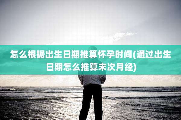 怎么根据出生日期推算怀孕时间(通过出生日期怎么推算末次月经)