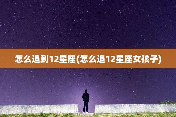 怎么追到12星座(怎么追12星座女孩子)