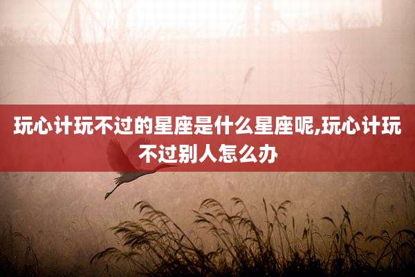 玩心计玩不过的星座是什么星座呢,玩心计玩不过别人怎么办