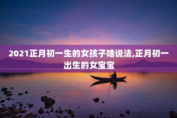 2021正月初一生的女孩子啥说法,正月初一出生的女宝宝