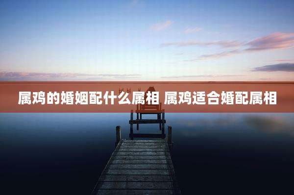 属鸡的婚姻配什么属相 属鸡适合婚配属相