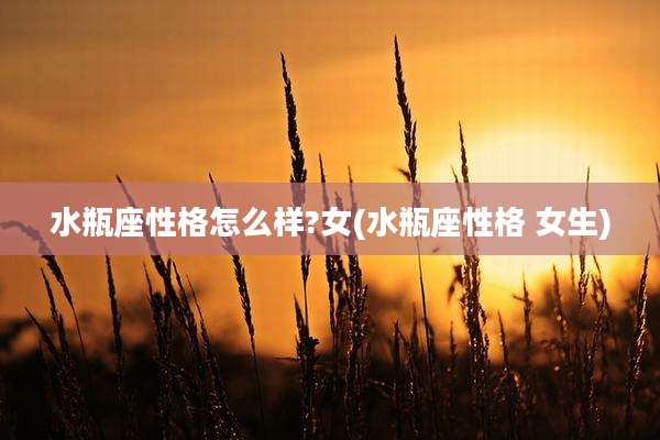 水瓶座性格怎么样?女(水瓶座性格 女生)