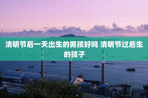 清明节后一天出生的男孩好吗 清明节过后生的孩子