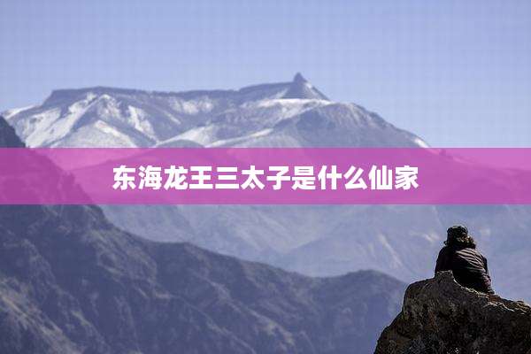 东海龙王三太子是什么仙家
