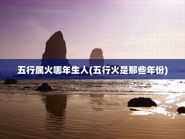 五行属火哪年生人(五行火是那些年份)