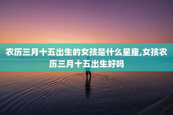 农历三月十五出生的女孩是什么星座,女孩农历三月十五出生好吗