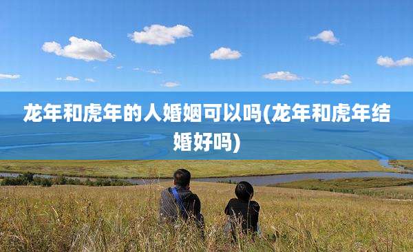 龙年和虎年的人婚姻可以吗(龙年和虎年结婚好吗)