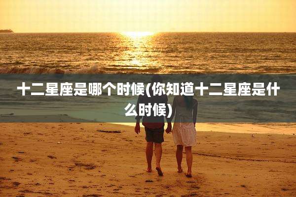 十二星座是哪个时候(你知道十二星座是什么时候)