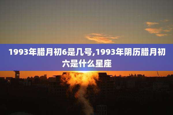 1993年腊月初6是几号,1993年阴历腊月初六是什么星座