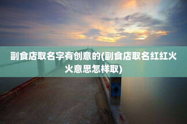 副食店取名字有创意的(副食店取名红红火火意思怎样取)
