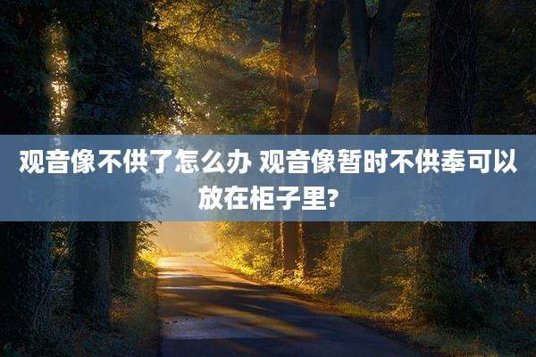 观音像不供了怎么办 观音像暂时不供奉可以放在柜子里?