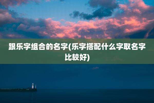 跟乐字组合的名字(乐字搭配什么字取名字比较好)