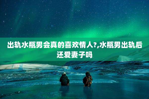 出轨水瓶男会真的喜欢情人?,水瓶男出轨后还爱妻子吗