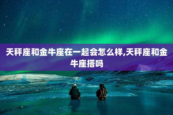 天秤座和金牛座在一起会怎么样,天秤座和金牛座搭吗