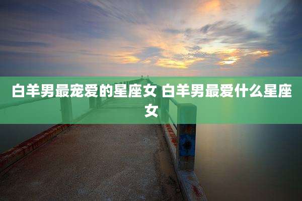 白羊男最宠爱的星座女 白羊男最爱什么星座女